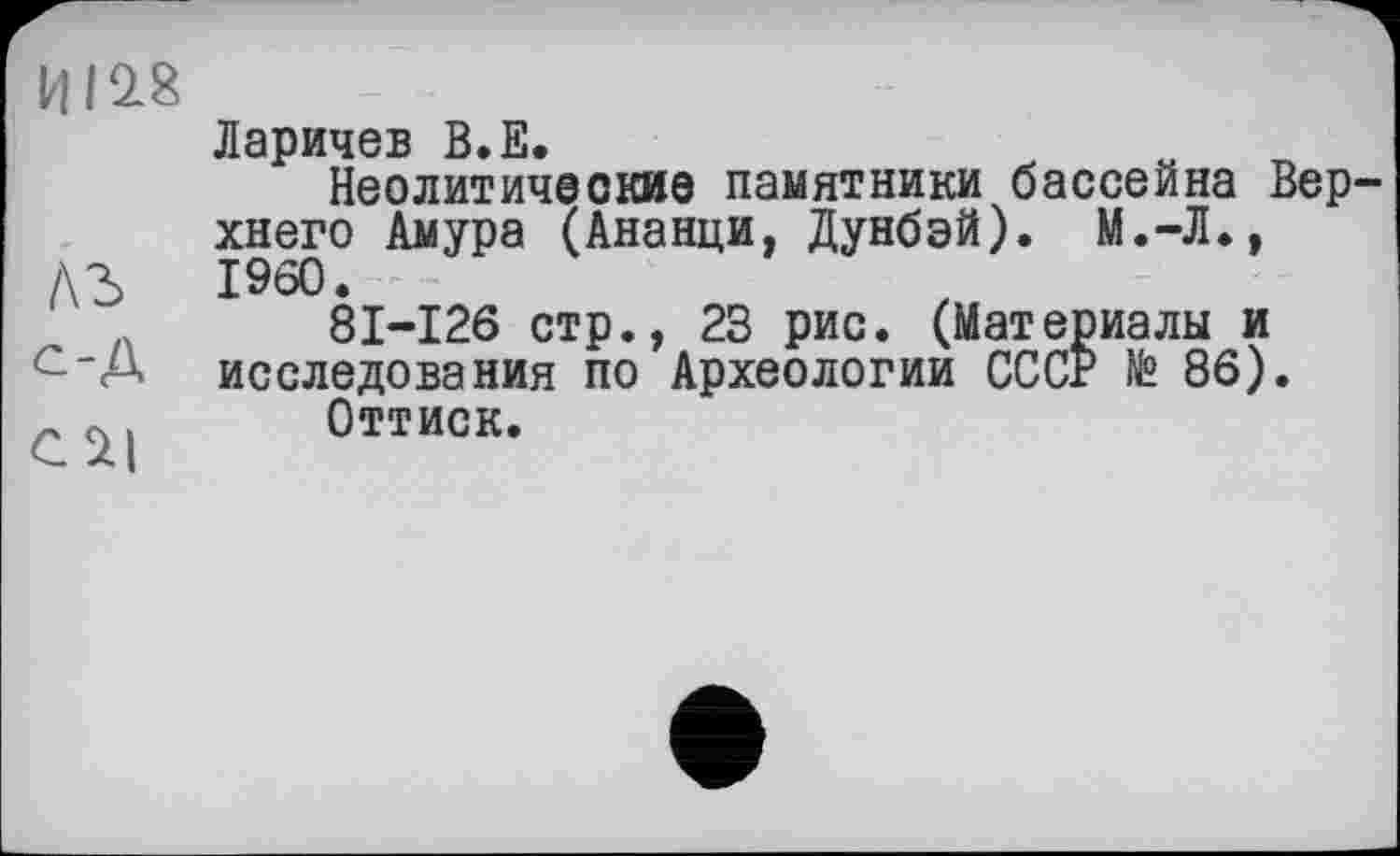 ﻿И19.8
Ларичев В.Е.
Неолитические памятники бассейна Верхнего Амура (Ананци, Дунбэй). М.-Л.,
/\3	I960.
81-126 стр., 23 рис. (Материалы и исследования по Археологии СССР № 86).
» п, Оттиск.